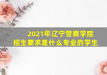 2021年辽宁警察学院招生要求是什么专业的学生