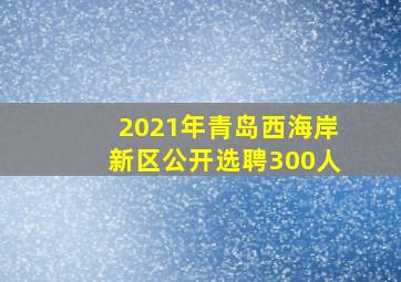 2021年青岛西海岸新区公开选聘300人