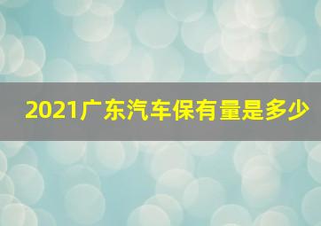 2021广东汽车保有量是多少