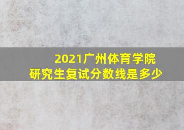 2021广州体育学院研究生复试分数线是多少