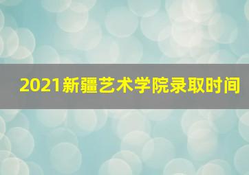 2021新疆艺术学院录取时间