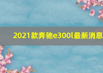 2021款奔驰e300l最新消息