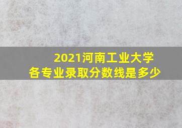 2021河南工业大学各专业录取分数线是多少