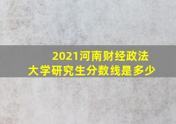 2021河南财经政法大学研究生分数线是多少