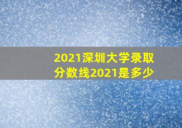 2021深圳大学录取分数线2021是多少