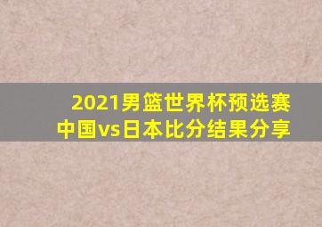 2021男篮世界杯预选赛中国vs日本比分结果分享