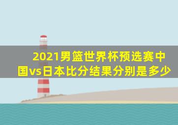 2021男篮世界杯预选赛中国vs日本比分结果分别是多少