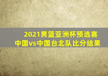 2021男篮亚洲杯预选赛中国vs中国台北队比分结果