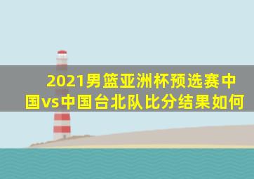 2021男篮亚洲杯预选赛中国vs中国台北队比分结果如何