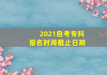 2021自考专科报名时间截止日期