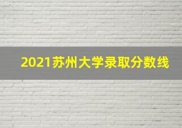 2021苏州大学录取分数线