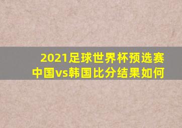 2021足球世界杯预选赛中国vs韩国比分结果如何