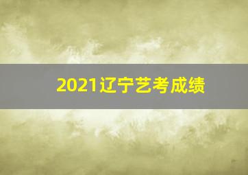 2021辽宁艺考成绩