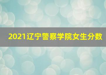 2021辽宁警察学院女生分数