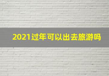 2021过年可以出去旅游吗