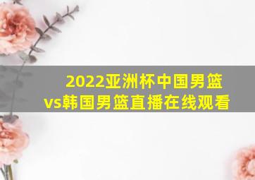 2022亚洲杯中国男篮vs韩国男篮直播在线观看