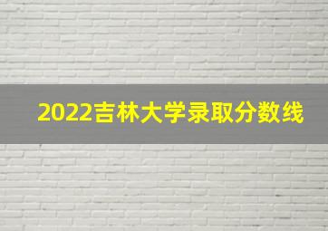 2022吉林大学录取分数线