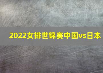 2022女排世锦赛中国vs日本