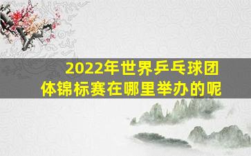 2022年世界乒乓球团体锦标赛在哪里举办的呢