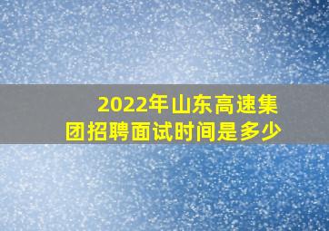 2022年山东高速集团招聘面试时间是多少