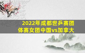 2022年成都世乒赛团体赛女团中国vs加拿大