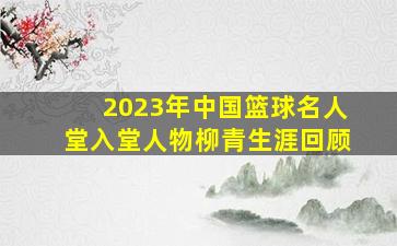 2023年中国篮球名人堂入堂人物柳青生涯回顾