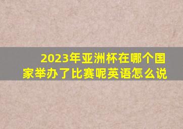 2023年亚洲杯在哪个国家举办了比赛呢英语怎么说