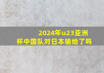 2024年u23亚洲杯中国队对日本输给了吗