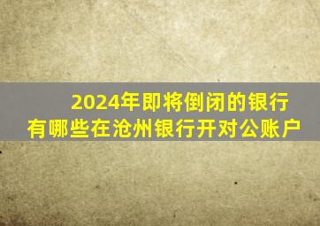 2024年即将倒闭的银行有哪些在沧州银行开对公账户