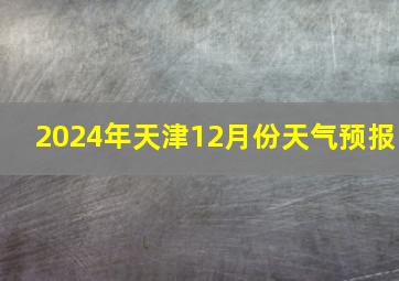 2024年天津12月份天气预报