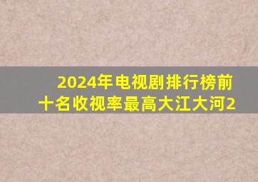 2024年电视剧排行榜前十名收视率最高大江大河2