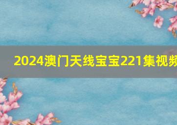 2024澳门天线宝宝221集视频