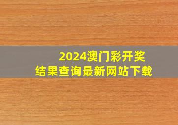 2024澳门彩开奖结果查询最新网站下载