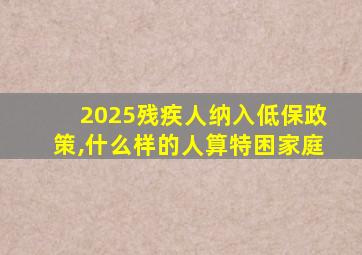 2025残疾人纳入低保政策,什么样的人算特困家庭