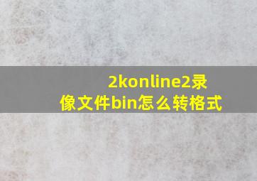 2konline2录像文件bin怎么转格式