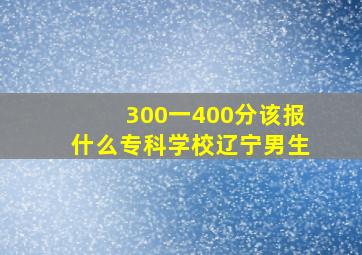 300一400分该报什么专科学校辽宁男生