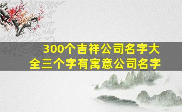 300个吉祥公司名字大全三个字有寓意公司名字