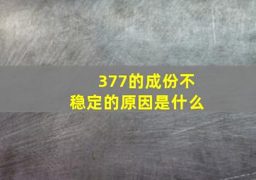 377的成份不稳定的原因是什么