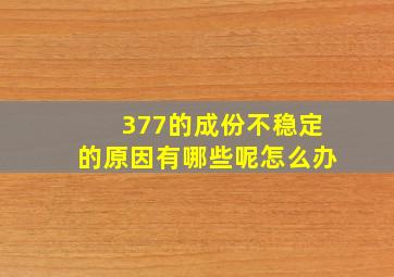 377的成份不稳定的原因有哪些呢怎么办