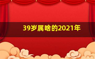 39岁属啥的2021年