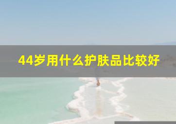 44岁用什么护肤品比较好