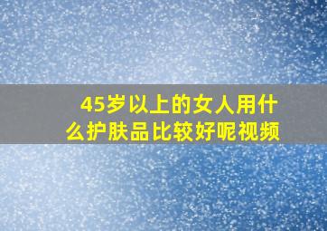 45岁以上的女人用什么护肤品比较好呢视频