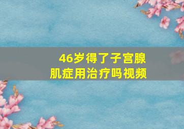 46岁得了子宫腺肌症用治疗吗视频