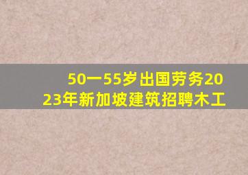 50一55岁出国劳务2023年新加坡建筑招聘木工