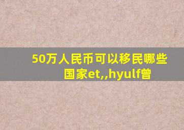 50万人民币可以移民哪些国家et,,hyulf曾