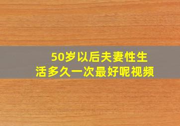 50岁以后夫妻性生活多久一次最好呢视频