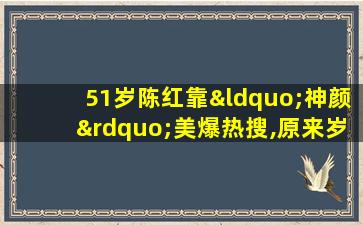 51岁陈红靠“神颜”美爆热搜,原来岁月从不败美人!