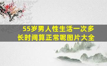 55岁男人性生活一次多长时间算正常呢图片大全