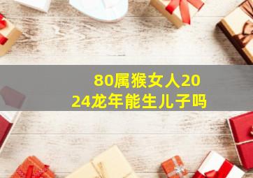 80属猴女人2024龙年能生儿子吗