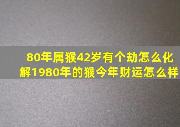 80年属猴42岁有个劫怎么化解1980年的猴今年财运怎么样